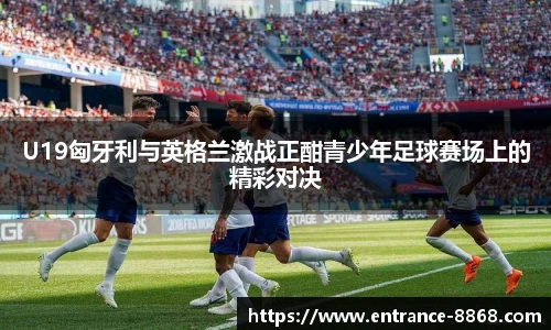U19匈牙利与英格兰激战正酣青少年足球赛场上的精彩对决