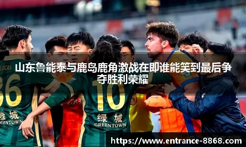 山东鲁能泰与鹿岛鹿角激战在即谁能笑到最后争夺胜利荣耀